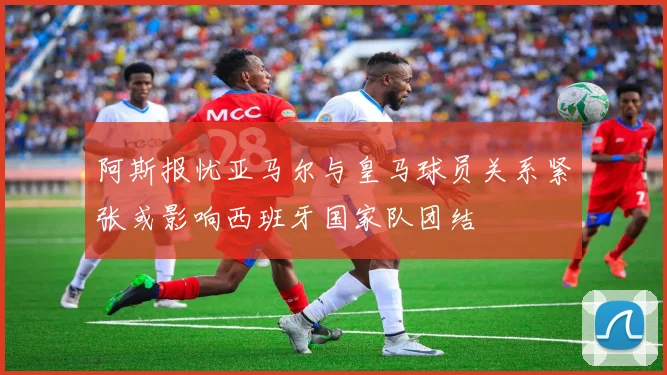 阿斯报忧亚马尔与皇马球员关系紧张或影响西班牙国家队团结