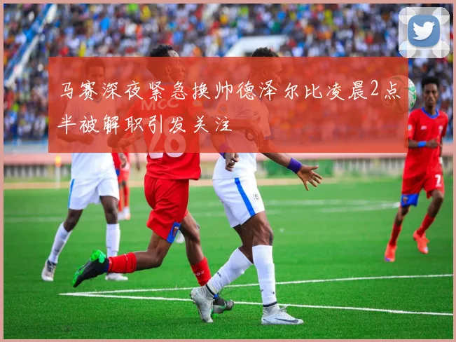 马赛深夜紧急换帅德泽尔比凌晨2点半被解职引发关注