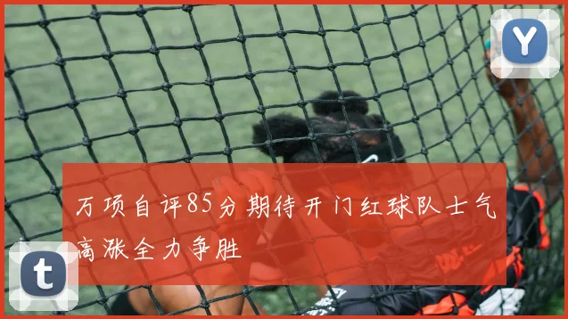 万项自评85分期待开门红球队士气高涨全力争胜
