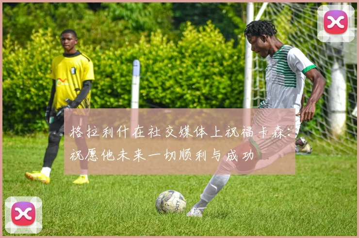 格拉利什在社交媒体上祝福卡森：祝愿他未来一切顺利与成功