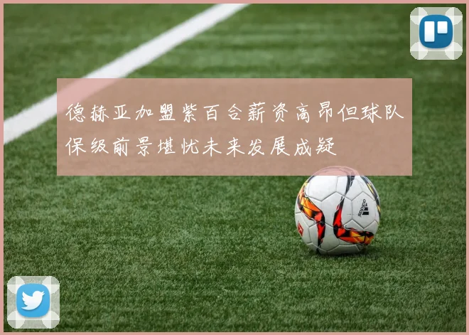德赫亚加盟紫百合薪资高昂但球队保级前景堪忧未来发展成疑