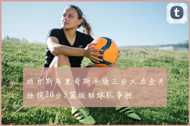 迈尔斯布里奇斯半场三分火力全开独揽20分5篮板助球队争胜