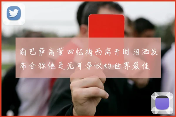 前巴萨高管回忆梅西离开时泪洒发布会称他是无可争议的世界最佳