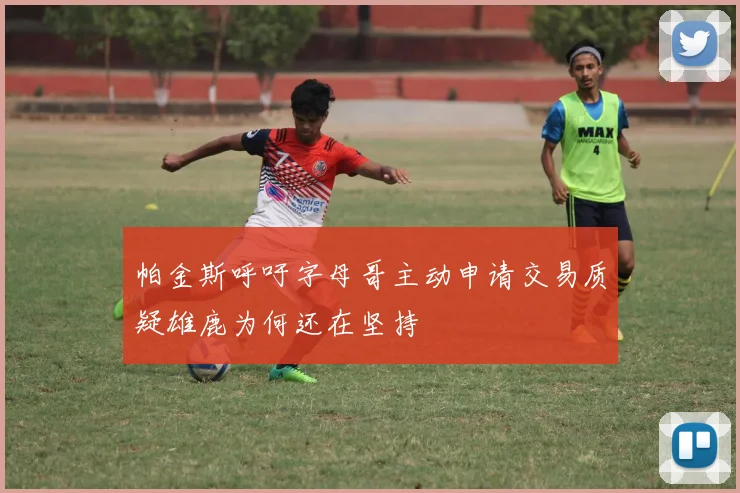 帕金斯呼吁字母哥主动申请交易质疑雄鹿为何还在坚持