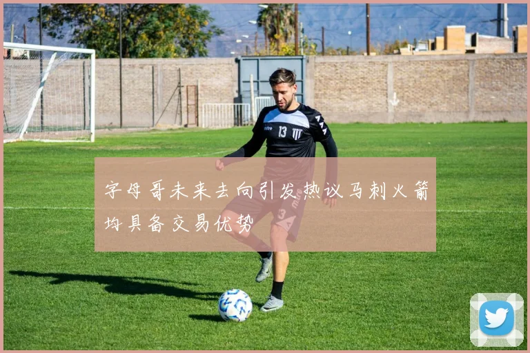 字母哥未来去向引发热议马刺火箭均具备交易优势