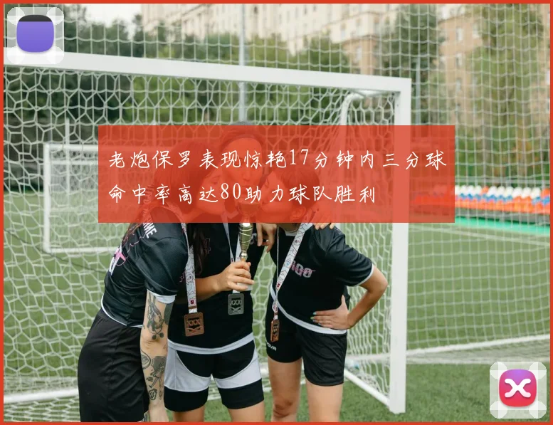 老炮保罗表现惊艳17分钟内三分球命中率高达80助力球队胜利