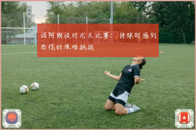 诺阿朗谈对尤文比赛：持球时感到恐慌的艰难挑战