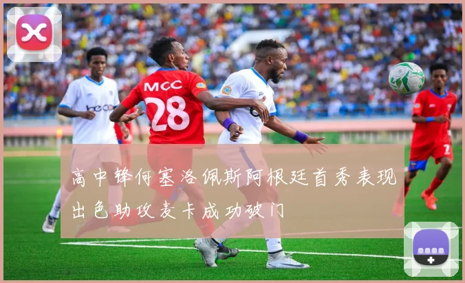 高中锋何塞洛佩斯阿根廷首秀表现出色助攻麦卡成功破门
