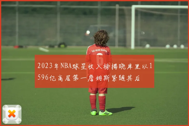 2023年NBA球星收入榜揭晓库里以1596亿高居第一詹姆斯紧随其后