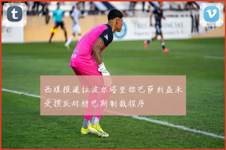 西媒报道拉波尔塔坚称巴萨利益未受损反对特巴斯制裁程序