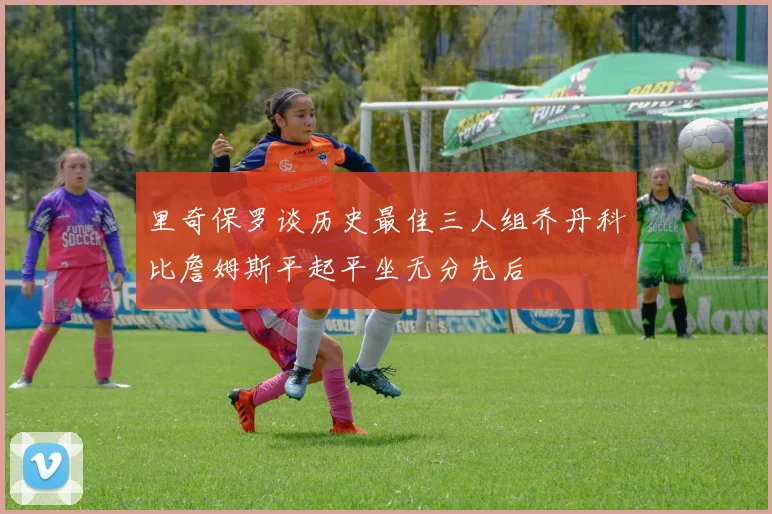 里奇保罗谈历史最佳三人组乔丹科比詹姆斯平起平坐无分先后