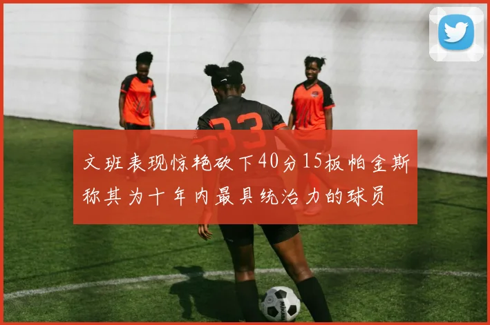 文班表现惊艳砍下40分15板帕金斯称其为十年内最具统治力的球员