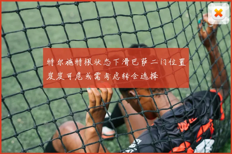 特尔施特根状态下滑巴萨二门位置岌岌可危或需考虑转会选择