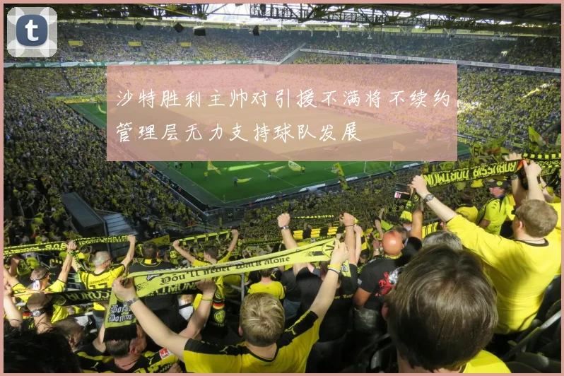 沙特胜利主帅对引援不满将不续约管理层无力支持球队发展
