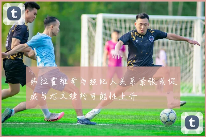 弗拉霍维奇与经纪人关系紧张或促成与尤文续约可能性上升
