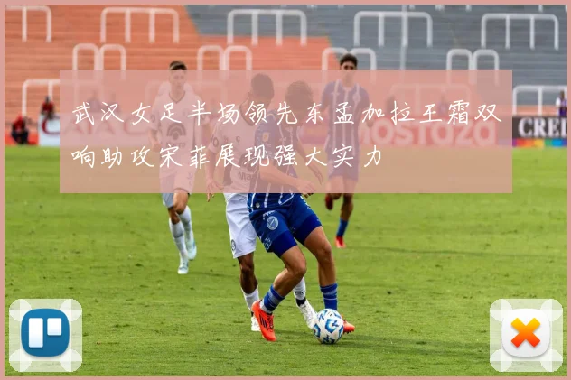 武汉女足半场领先东孟加拉王霜双响助攻宋菲展现强大实力