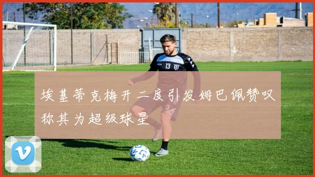 埃基蒂克梅开二度引发姆巴佩赞叹称其为超级球星