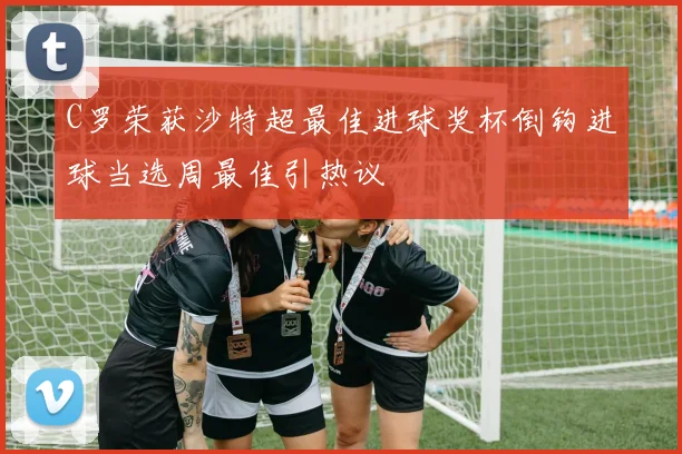 C罗荣获沙特超最佳进球奖杯倒钩进球当选周最佳引热议