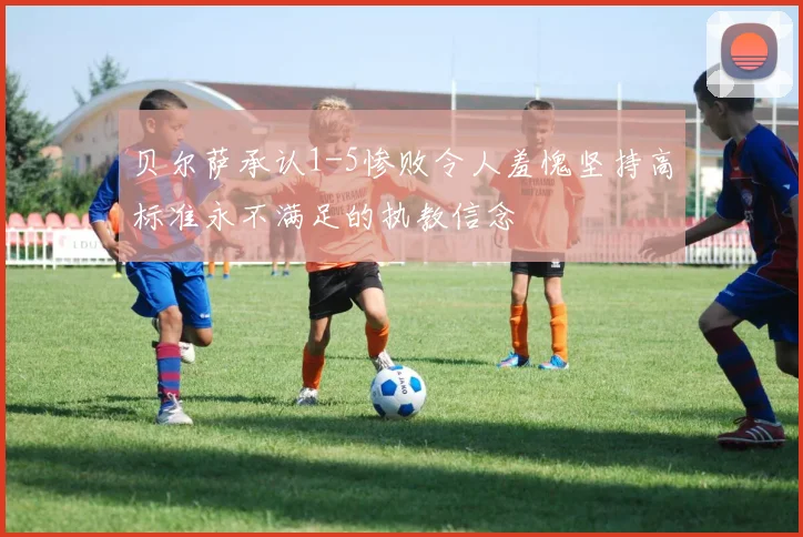 贝尔萨承认1-5惨败令人羞愧坚持高标准永不满足的执教信念
