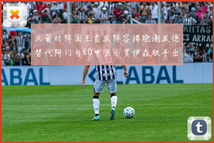 火箭对阵国王首发阵容揭晓谢泼德替代阿门与KD申京小贾伊森联手出战