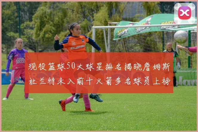 现役篮球50大球星排名揭晓詹姆斯杜兰特未入前十火箭多名球员上榜前五竞争激烈