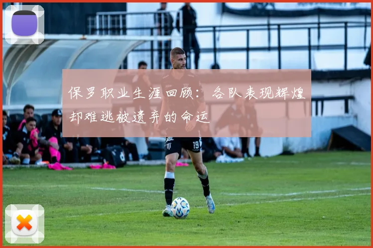 保罗职业生涯回顾：各队表现辉煌却难逃被遗弃的命运