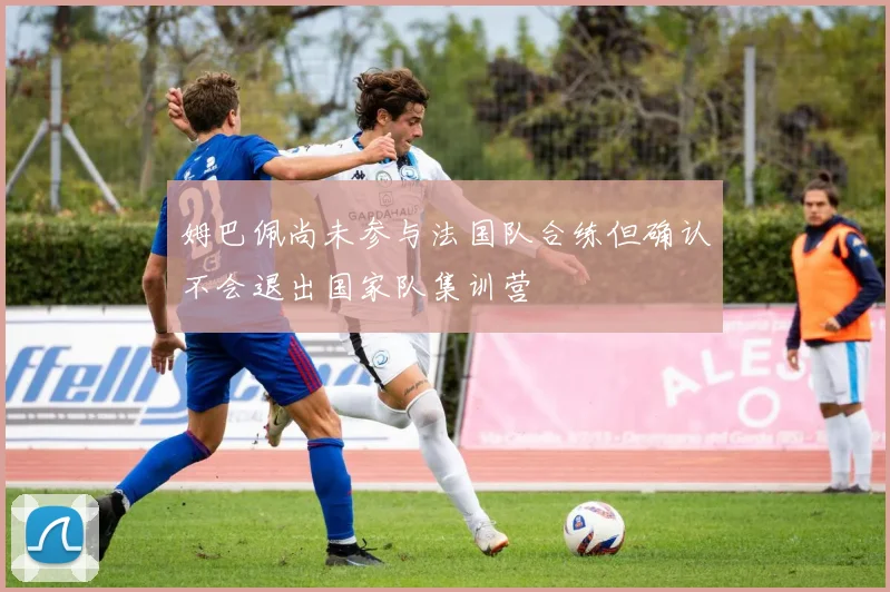 姆巴佩尚未参与法国队合练但确认不会退出国家队集训营