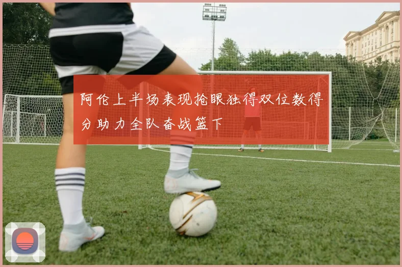 阿伦上半场表现抢眼独得双位数得分助力全队奋战篮下