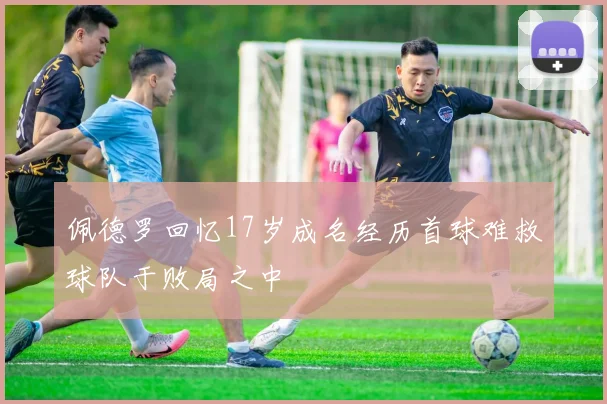 佩德罗回忆17岁成名经历首球难救球队于败局之中
