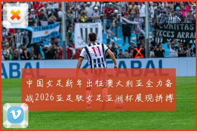 中国女足新年出征澳大利亚全力备战2026亚足联女足亚洲杯展现拼搏精神