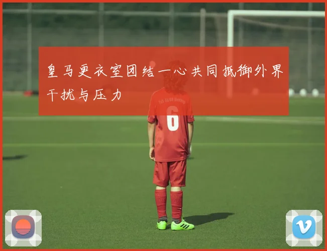 皇马更衣室团结一心共同抵御外界干扰与压力