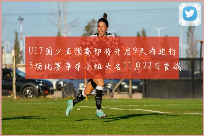 U17国少亚预赛即将开启9天内进行5场比赛争夺小组头名11月22日首战巴林
