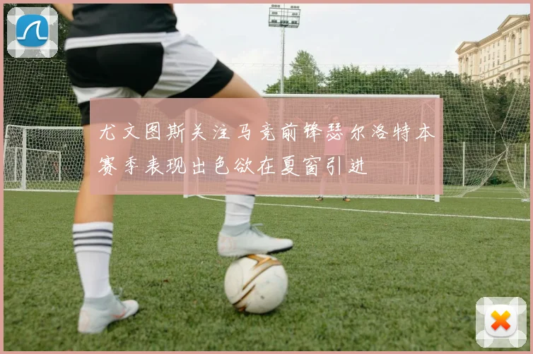 尤文图斯关注马竞前锋瑟尔洛特本赛季表现出色欲在夏窗引进