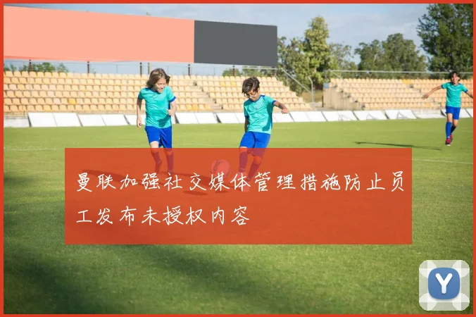 曼联加强社交媒体管理措施防止员工发布未授权内容