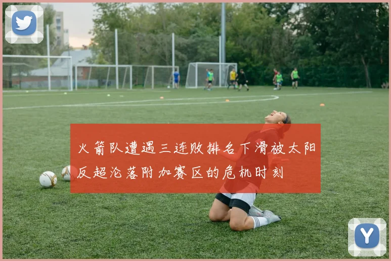 火箭队遭遇三连败排名下滑被太阳反超沦落附加赛区的危机时刻
