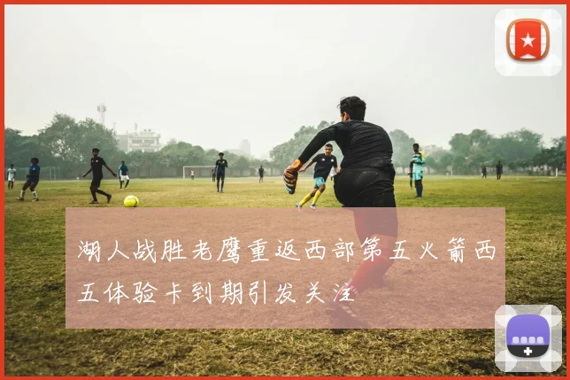 湖人战胜老鹰重返西部第五火箭西五体验卡到期引发关注