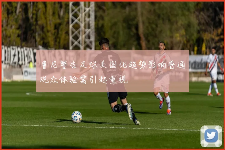 鲁尼警告足球美国化趋势影响普通观众体验需引起重视