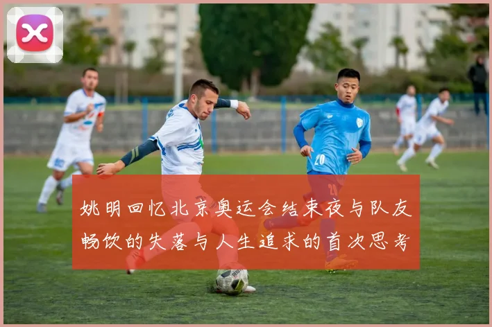 姚明回忆北京奥运会结束夜与队友畅饮的失落与人生追求的首次思考