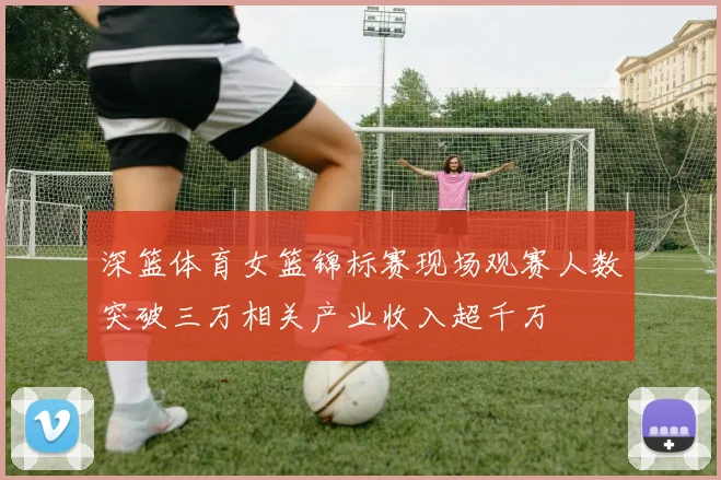 深篮体育女篮锦标赛现场观赛人数突破三万相关产业收入超千万