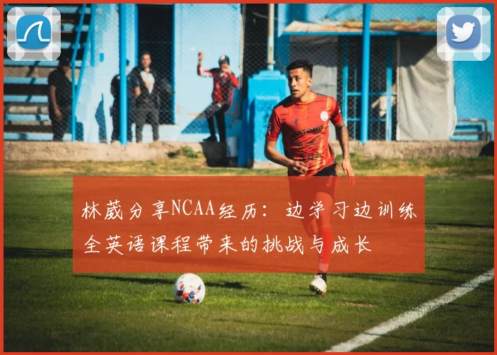 林葳分享NCAA经历：边学习边训练全英语课程带来的挑战与成长